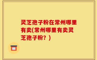 灵芝孢子粉在常州哪里有卖(常州哪里有卖灵芝孢子粉？)