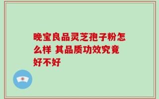 晚宝良品灵芝孢子粉怎么样 其品质功效究竟好不好