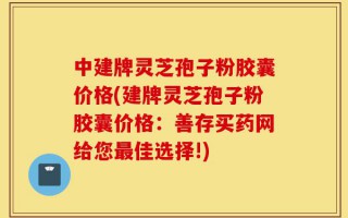 中建牌灵芝孢子粉胶囊价格(建牌灵芝孢子粉胶囊价格：善存买药网给您最佳选择!)
