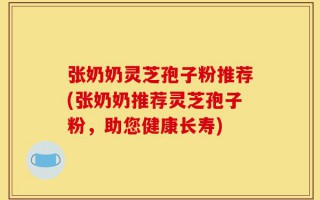 张奶奶灵芝孢子粉推荐(张奶奶推荐灵芝孢子粉，助您健康长寿)