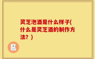 灵芝泡酒是什么样子(什么是灵芝酒的制作方法？)