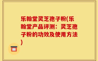 乐翰堂灵芝孢子粉(乐翰堂产品评测：灵芝孢子粉的功效及使用方法)