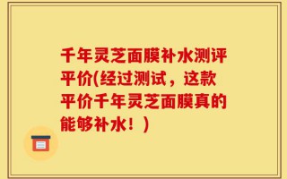 千年灵芝面膜补水测评平价(经过测试，这款平价千年灵芝面膜真的能够补水！)
