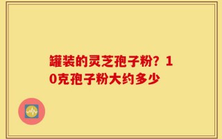 罐装的灵芝孢子粉？10克孢子粉大约多少