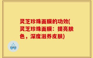 灵芝珍珠面膜的功效(灵芝珍珠面膜：提亮肤色，深度滋养皮肤)