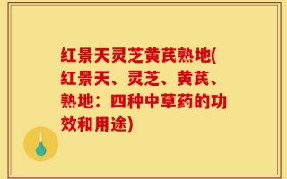 红景天灵芝黄芪熟地(红景天、灵芝、黄芪、熟地：四种中草药的功效和用途)