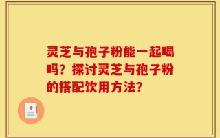 灵芝与孢子粉能一起喝吗？探讨灵芝与孢子粉的搭配饮用方法？