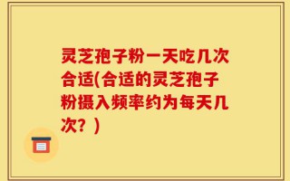 灵芝孢子粉一天吃几次合适(合适的灵芝孢子粉摄入频率约为每天几次？)