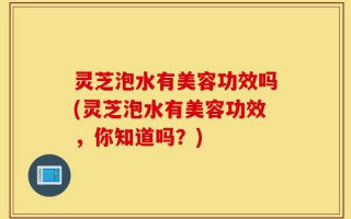 灵芝泡水有美容功效吗(灵芝泡水有美容功效，你知道吗？)