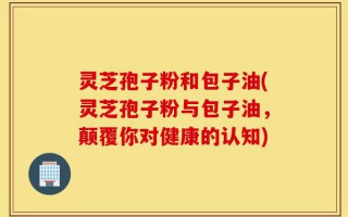 灵芝孢子粉和包子油(灵芝孢子粉与包子油，颠覆你对健康的认知)