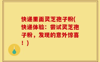 快递里面灵芝孢子粉(快递体验：尝试灵芝孢子粉，发现的意外惊喜！)