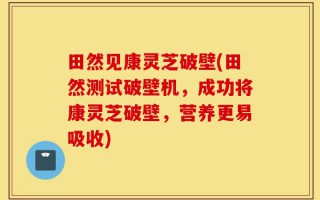 田然见康灵芝破壁(田然测试破壁机，成功将康灵芝破壁，营养更易吸收)