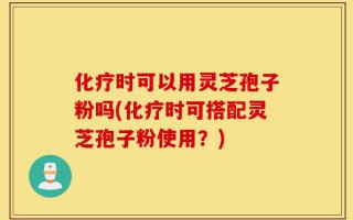 化疗时可以用灵芝孢子粉吗(化疗时可搭配灵芝孢子粉使用？)