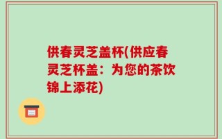 供春灵芝盖杯(供应春灵芝杯盖：为您的茶饮锦上添花)
