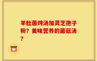 羊肚菌炖汤加灵芝孢子粉？美味营养的菌菇汤？