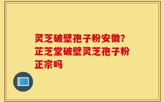 灵芝破壁孢子粉安徽？芷芝堂破壁灵芝孢子粉正宗吗
