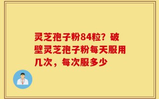 灵芝孢子粉84粒？破壁灵芝孢子粉每天服用几次，每次服多少