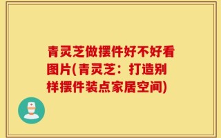 青灵芝做摆件好不好看图片(青灵芝：打造别样摆件装点家居空间)