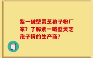 紫一破壁灵芝孢子粉厂家？了解紫一破壁灵芝孢子粉的生产商？