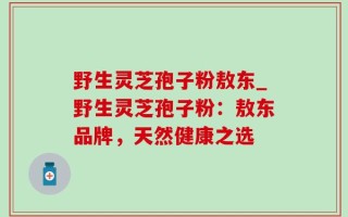野生灵芝孢子粉敖东_野生灵芝孢子粉：敖东品牌，天然健康之选