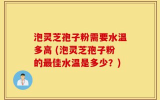 泡灵芝孢子粉需要水温多高 (泡灵芝孢子粉的最佳水温是多少？)