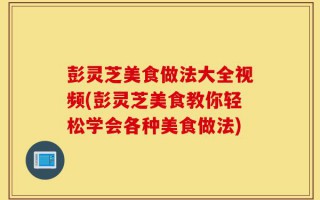 彭灵芝美食做法大全视频(彭灵芝美食教你轻松学会各种美食做法)