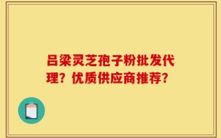 吕梁灵芝孢子粉批发代理？优质供应商推荐？