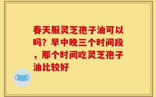 春天服灵芝孢子油可以吗？早中晚三个时间段，那个时间吃灵芝孢子油比较好