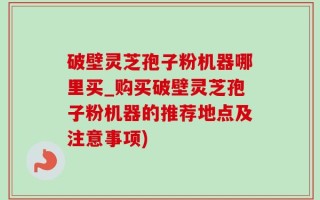 破壁灵芝孢子粉机器哪里买_购买破壁灵芝孢子粉机器的推荐地点及注意事项)