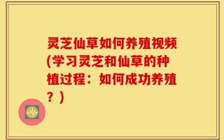 灵芝仙草如何养殖视频(学习灵芝和仙草的种植过程：如何成功养殖？)