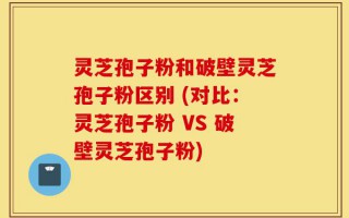 灵芝孢子粉和破壁灵芝孢子粉区别 (对比：灵芝孢子粉 VS 破壁灵芝孢子粉)