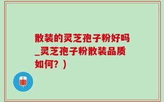 散装的灵芝孢子粉好吗_灵芝孢子粉散装品质如何？)