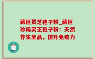 藏区灵芝孢子粉_藏区珍稀灵芝孢子粉：天然养生圣品，提升免疫力