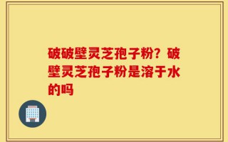 破破壁灵芝孢子粉？破壁灵芝孢子粉是溶于水的吗