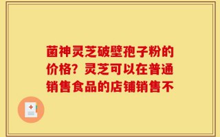 菌神灵芝破壁孢子粉的价格？灵芝可以在普通销售食品的店铺销售不
