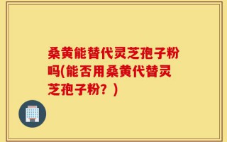 桑黄能替代灵芝孢子粉吗(能否用桑黄代替灵芝孢子粉？)