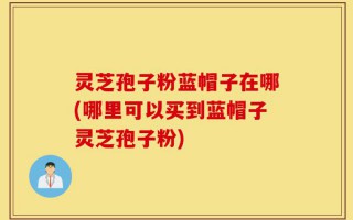 灵芝孢子粉蓝帽子在哪(哪里可以买到蓝帽子灵芝孢子粉)