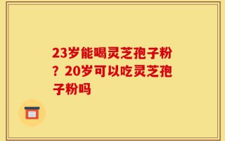 23岁能喝灵芝孢子粉？20岁可以吃灵芝孢子粉吗
