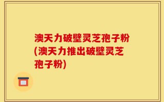 澳天力破壁灵芝孢子粉(澳天力推出破壁灵芝孢子粉)