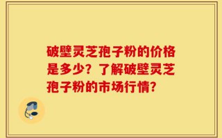 破壁灵芝孢子粉的价格是多少？了解破壁灵芝孢子粉的市场行情？