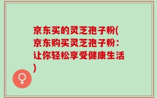 京东买的灵芝孢子粉(京东购买灵芝孢子粉：让你轻松享受健康生活)