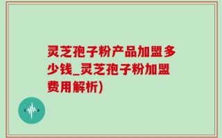 灵芝孢子粉产品加盟多少钱_灵芝孢子粉加盟费用解析)