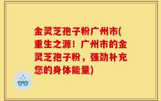 金灵芝孢子粉广州市(重生之源！广州市的金灵芝孢子粉，强劲补充您的身体能量)