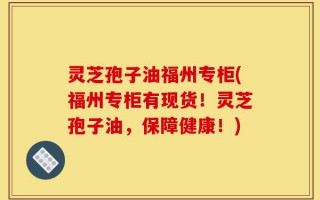 灵芝孢子油福州专柜(福州专柜有现货！灵芝孢子油，保障健康！)