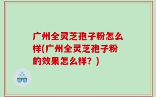 广州全灵芝孢子粉怎么样(广州全灵芝孢子粉的效果怎么样？)