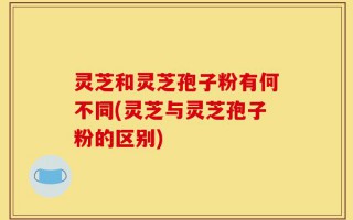 灵芝和灵芝孢子粉有何不同(灵芝与灵芝孢子粉的区别)