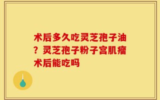 术后多久吃灵芝孢子油？灵芝孢子粉子宫肌瘤术后能吃吗