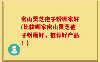 密山灵芝孢子粉哪家好(比较哪家密山灵芝孢子粉最好，推荐好产品！)