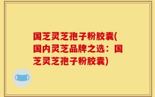 国芝灵芝孢子粉胶囊(国内灵芝品牌之选：国芝灵芝孢子粉胶囊)