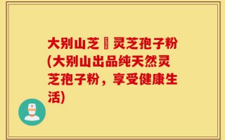 大别山芝蒄灵芝孢子粉(大别山出品纯天然灵芝孢子粉，享受健康生活)